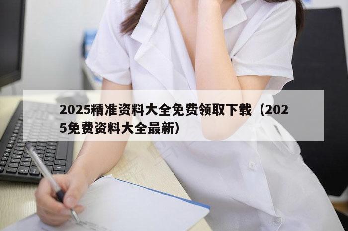 2025精准资料大全免费领取下载（2025免费资料大全最新）